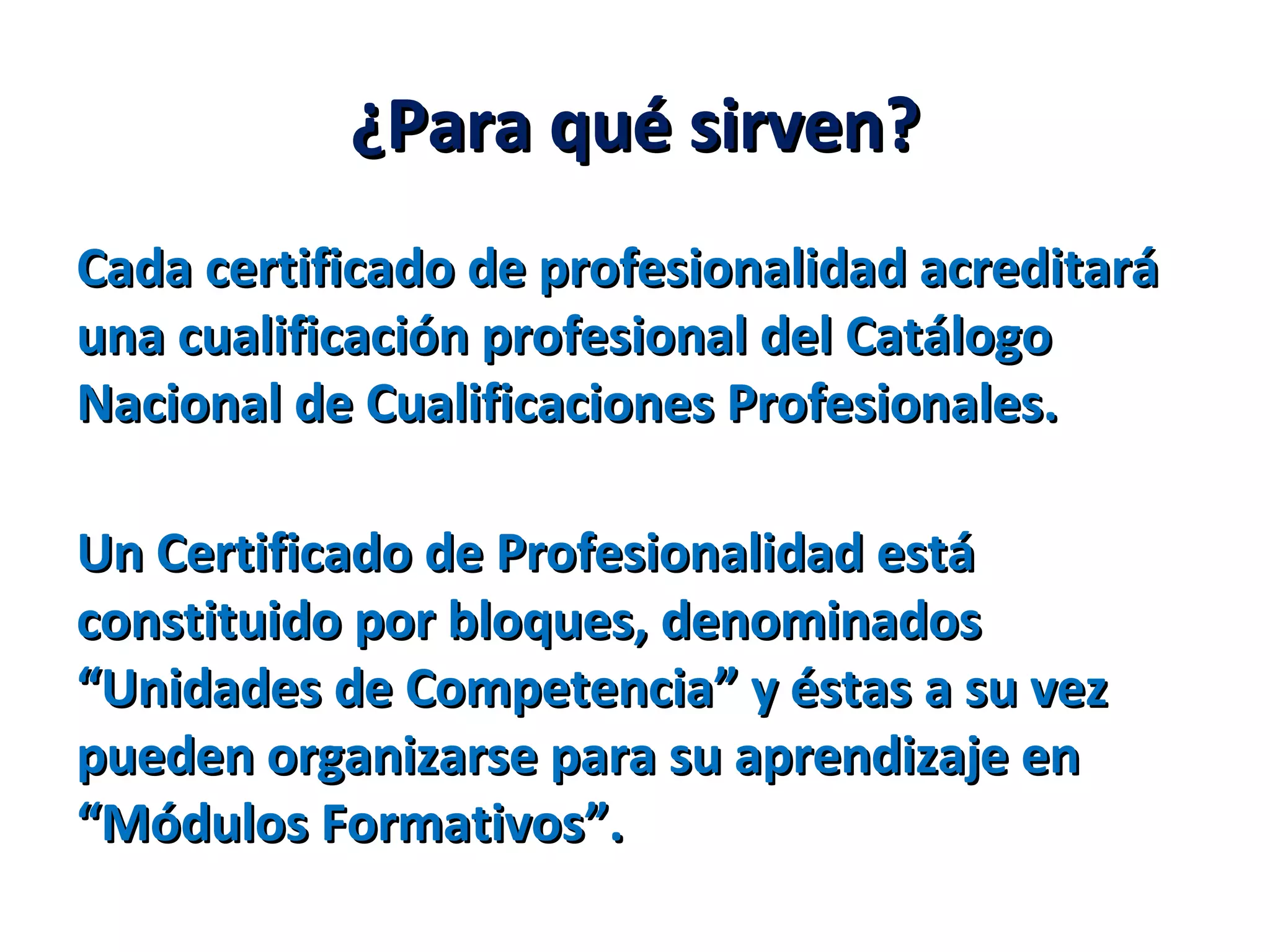 ¿Para qué sirven?¿Para qué sirven?
Cada certificado de profesionalidad acreditaráCada certificado de profesionalidad acreditará
una cualificación profesional del Catálogouna cualificación profesional del Catálogo
Nacional de Cualificaciones Profesionales.Nacional de Cualificaciones Profesionales.
Un Certificado de Profesionalidad estáUn Certificado de Profesionalidad está
constituido por bloques, denominadosconstituido por bloques, denominados
“Unidades de Competencia” y éstas a su vez“Unidades de Competencia” y éstas a su vez
pueden organizarse para su aprendizaje enpueden organizarse para su aprendizaje en
“Módulos Formativos”.“Módulos Formativos”.
 