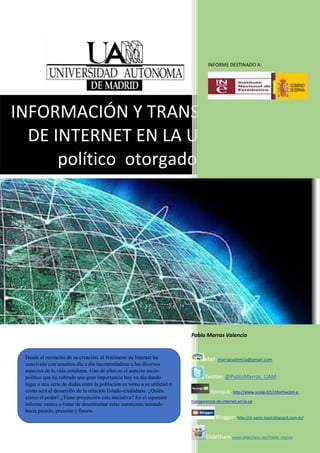 INFORMACIÓN Y TRANSPARENCIA
DE INTERNET EN LA UE: El papel
político otorgado a Internet
INFORME DESTINADO A:
Pablo Marras Valencia
Mail: marrasvalencia@gmail.com
Twitter: @PabloMarras_UAM
Scoop.it: http://www.scoop.it/t/informacion-y-
transparencia-de-internet-en-la-ue
Blogger: http://el-vacio-legal.blogspot.com.es/
SlideShare:www.slideshare.net/Pablo_marras
Desde el momento de su creación, el fenómeno de Internet ha
convivido con nosotros día a día incorporándose a los diversos
aspectos de la vida cotidiana. Uno de ellos es el aspecto socio-
político que ha cobrado una gran importancia hoy en día dando
lugar a una serie de dudas entre la población en torno a su utilidad o
cómo será el desarrollo de la relación Estado-ciudadano. ¿Quién
ejerce el poder? ¿Tiene proyección esta iniciativa? En el siguiente
informe vamos a tratar de desentramar estas cuestiones mirando
hacia pasado, presente y futuro.
 