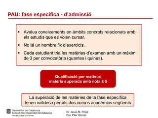 Dr. Jesús M. Prujà
Dra. Pilar Gómez
PAU: fase específica - d’admissió
 Avalua coneixements en àmbits concrets relacionats amb
els estudis que es volen cursar.
 No té un nombre fix d’exercicis.
 Cada estudiant tria les matèries d’examen amb un màxim
de 3 per convocatòria (quantes i quines).
Qualificació per matèria:
matèria superada amb nota ≥ 5
La superació de les matèries de la fase específica
tenen validesa per als dos cursos acadèmics següents
 