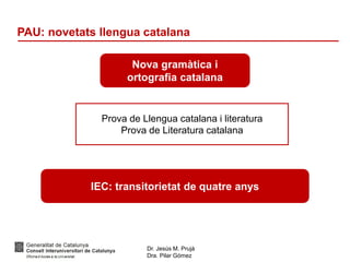 Dr. Jesús M. Prujà
Dra. Pilar Gómez
PAU: novetats llengua catalana
Nova gramàtica i
ortografia catalana
Prova de Llengua catalana i literatura
Prova de Literatura catalana
IEC: transitorietat de quatre anys
 