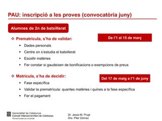 Dr. Jesús M. Prujà
Dra. Pilar Gómez
PAU: inscripció a les proves (convocatòria juny)
Alumnes de 2n de batxillerat
 Prematrícula, s’ha de validar:
 Dades personals
 Centre on s’estudia el batxillerat
 Escollir matèries
 Fer constar si gaudeixen de bonificacions o exempcions de preus
 Matrícula, s’ha de decidir:
 Fase específica
 Validar la prematrícula: quantes matèries i quines a la fase específica
 Fer el pagament
De l’1 al 15 de març
Del 17 de maig a l’1 de juny
 