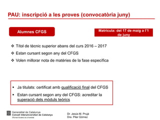 Dr. Jesús M. Prujà
Dra. Pilar Gómez
PAU: inscripció a les proves (convocatòria juny)
Alumnes CFGS
 Títol de tècnic superior abans del curs 2016 – 2017
 Estan cursant segon any del CFGS
 Volen millorar nota de matèries de la fase específica
Matrícula: del 17 de maig a l’1
de juny
 Ja titulats: certificat amb qualificació final del CFGS
 Estan cursant segon any del CFGS: acreditar la
superació dels mòduls teòrics
 