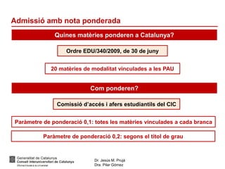 Dr. Jesús M. Prujà
Dra. Pilar Gómez
Admissió amb nota ponderada
Quines matèries ponderen a Catalunya?
Com ponderen?
Ordre EDU/340/2009, de 30 de juny
20 matèries de modalitat vinculades a les PAU
Comissió d’accés i afers estudiantils del CIC
Paràmetre de ponderació 0,1: totes les matèries vinculades a cada branca
Paràmetre de ponderació 0,2: segons el títol de grau
 