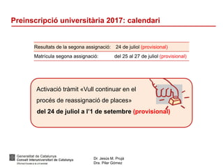 Dr. Jesús M. Prujà
Dra. Pilar Gómez
Preinscripció universitària 2017: calendari
Resultats de la segona assignació: 24 de juliol (provisional)
Matrícula segona assignació: del 25 al 27 de juliol (provisional)
Activació tràmit «Vull continuar en el
procés de reassignació de places»
del 24 de juliol a l’1 de setembre (provisional)
 