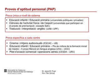 Dr. Jesús M. Prujà
Dra. Pilar Gómez
Proves d’aptitud personal (PAP)
Prova única a nivell de sistema
 Educació infantil / Educació primària (universitats públiques i privades)
 Ciències de l’activitat física i de l’esport (universitats que participen en
el procés de preinscripció –excepte Salt-)
 Traducció i interpretació -anglès- (UAB i UPF)
Prova específica a cada centre
 Cinema i mitjans audiovisuals (ESCAC – UB)
 Educació infantil / Educació primària – Pla de millora de la formació inicial
de mestre – 5 anys) Menció en llengua anglesa (UVic – UCC)
 Pilot d’aviació comercial i operacions aèries (CESDA – URV)
 
