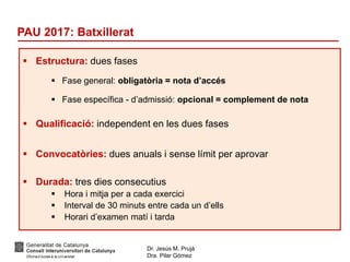 Dr. Jesús M. Prujà
Dra. Pilar Gómez
PAU 2017: Batxillerat
 Estructura: dues fases
 Fase general: obligatòria = nota d’accés
 Fase específica - d’admissió: opcional = complement de nota
 Qualificació: independent en les dues fases
 Convocatòries: dues anuals i sense límit per aprovar
 Durada: tres dies consecutius
 Hora i mitja per a cada exercici
 Interval de 30 minuts entre cada un d’ells
 Horari d’examen matí i tarda
 