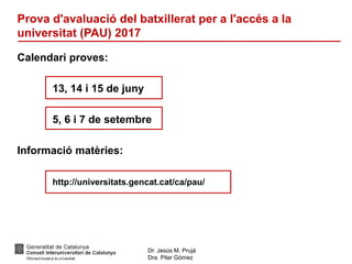 Dr. Jesús M. Prujà
Dra. Pilar Gómez
Prova d'avaluació del batxillerat per a l'accés a la
universitat (PAU) 2017
Calendari proves:
13, 14 i 15 de juny
5, 6 i 7 de setembre
Informació matèries:
http://universitats.gencat.cat/ca/pau/
 