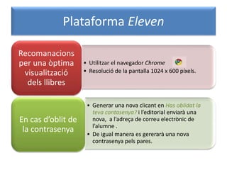 Plataforma Eleven
• Utilitzar el navegador Chrome
• Resolució de la pantalla 1024 x 600 píxels.
Recomanacions
per una òptima
visualització
dels llibres
• Generar una nova clicant en Has oblidat la
teva contasenya? i l’editorial enviarà una
nova, a l’adreça de correu electrònic de
l’alumne .
• De igual manera es gererarà una nova
contrasenya pels pares.
En cas d’oblit de
la contrasenya
 