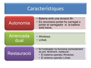 Característiques
• Bateria amb una duració 8h.
• Es recomana portar-ho carregat o
portar el carregador si la bateria
està baixa.
Autonomia
• Windows.
• Linkat.
Arrencada
dual
• Si l’ordinador no funciona correctament
es pot, fàcilment, restaurar:
• El sistema operatiu Windows.
• El sistema operatiu Linkat.
Restauració
 