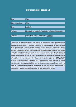 INFORMACION SOBRE MÍ
Sexo Mujer
Signo del zodíaco piscis
Sector Educación
Profesión Licenciado en educación Básica con énfasis en informática
Ubicación Santa Marta DTCH. Magdalena - Colombia
Licenciada en educación básica con énfasis en informática de la Universidad del
Magdalena (Santa marta – Colombia). Tecnóloga en sistematización de bases de datos
de la Universidad Antonio Nariño, técnica auxiliar contable, conocedora de los
procesos de gestión técnica y normativa del recurso humano docente del sistema
educativo colombiano. Desarrollando en estos momentos una reflexión académica del
modelo para Integrar las TIC al currículo escolar y en papel de docente de aula de
informática de un centro de desarrollo infantil, bajo la ESTRATEGIA
POTENCIAMIENTO DEL DESARROLLO para niños y niñas menores de 5 años
prevaleciendo el trabajo pedagógico con los lineamientos exploración del medio y el
juego en cada una de las prácticas pedagógicas en tres procesos: la manipulación, la
observación y la experimentación, sin dejar de lado la expresión verbal.