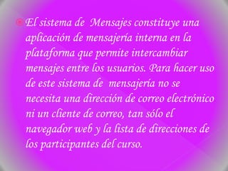 El sistema de Mensajes constituye una
aplicación de mensajería interna en la
plataforma que permite intercambiar
mensajes entre los usuarios. Para hacer uso
de este sistema de mensajería no se
necesita una dirección de correo electrónico
ni un cliente de correo, tan sólo el
navegador web y la lista de direcciones de
los participantes del curso.
 