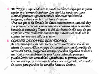  MENSAJE: aquí es donde se puede escribir el texto que se quiere
enviar en el correo electrónico. Los servicios modernos como
Hotmail permiten agregar también elementos multimedia,
imágenes, videos, e incluso archivos de audio.
Una vez que se ha llenado los datos correctamente, tan sólo hay
que presionar el botón enviar para que el correo salga de nuestra
bandeja de entrada y llegue a la del destinatario. En caso de que
exista un error, recibiremos un mensaje automático en donde se
explica brevemente cuál fue el error.
 CLIENTE DE CORREO ELECTRONICO
Al programa que usas para leer tu correo electrónico se le llama
cliente de correo. Él se encarga de comunicarse con el servidor de
correo del IATA, recoger los mensajes que han llegado a tu buzón
electrónico y mostrártelos de una forma ordenada para que
puedas leerlos con comodidad. Igualmente, te permite escribir
nuevos mensajes y se encarga también de entregárselos al servidor
de correo para que éste los canalice hacia su destino.
 