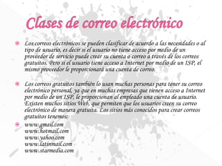  Los correos electrónicos se pueden clasificar de acuerdo a las necesidades o al
tipo de usuario, es decir si el usuario no tiene acceso por medio de un
proveedor de servicio puede crear su cuenta o correo a través de los correos
gratuitos. Pero si el usuario tiene acceso a Internet por medio de un ISP, el
mismo proveedor le proporcionará una cuenta de correo.
 Los correos gratuitos también lo usan muchas personas para tener su correo
electrónico personal, ya que en muchas empresas que tienen acceso a Internet
por medio de un ISP, le proporcionan al empleado una cuenta de usuario.
Existen muchos sitios Web, que permiten que los usuarios creen su correo
electrónico de manera gratuita. Los sitios más conocidos para crear correos
gratuitos tenemos:
 www.gmail.com
www.hotmail.com
www.yahoo.com
www.latinmail.com
www.starmedia.com
 