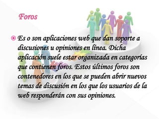  Es o son aplicaciones web que dan soporte a
discusiones u opiniones en línea. Dicha
aplicación suele estar organizada en categorías
que contienen foros. Estos últimos foros son
contenedores en los que se pueden abrir nuevos
temas de discusión en los que los usuarios de la
web responderán con sus opiniones.
 