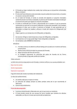 • El frenado se logra mediante dos ruedas tipo turbina que se encuentran enfrentadas
(Rotor y Estator).
• El rotor del freno hidráulico está conectado al eje de salida de la transmisión y el estator
al cuerpo o carcasa del retardar.
• En el modo de frenado, el aceite es enviado del depósito al conjunto retardador
mediante presión neumática modulada, la potencia de frenado estará determinada por
el volumen de aceite que ingrese al conjunto retardador.
• El aceite es acelerado por el rotor y desacelerado por el estator el cual no presenta
movimiento ya que este se encuentra adherido al cuerpo del retardador. Esto también
desacelera el rotor, por lo tanto, el vehículo es frenado. El calor generado por el
retardador se disipa con rapidez y eficacia a través del sistema de refrigeración del
vehículo.
• Llegan a genera una temperatura de 250 grados centígrados.
•
• Se necesita refrigerar toda temperatura mayor de 100 grados centígrados.
• La temperatura en la caja puede llegar hasta 120 grados centígrados.
• Se reemplaza cada 1000000 de kilómetros.
Beneficios
• Frenado continuo sin obtener el efecto fading como se daría en el sistema de frenos
convencional.
• Realiza hasta el 90 % de todos los procesos de frenado.
• Mayor duración del freno de servicio.
• Es ecológico reduciendo las partículas del polvo de frenado de los frenos
convencionales 25 kg cada cambio de intarder.
Fallas comunes:
La falla más común es baja potencia de frenado o sistema ineficaz y sus causas probables son:
Bajo nivel de aceite.
Aceite inapropiado.
Operación inapropiada.
Fuga del sistema de mando neumático de modulación.
Es libre de mantenimiento.
• Se cambia cada que se repara el motor.
• En vehículos de trabajo siempre se debe cambiar antes de lo que recomienda el
fabricante.
• Control electrohidráulico.
Freno de descompresión
• Funciona comprimiendo y liberando aire, por lo que nunca se recalienta.
• El freno Jacobs consta de una carcasa de hierro fundido que contiene las válvulas
solenoides y se fija en el motor por encima de los balancines.
 