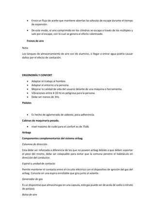 • Envía un flujo de aceite que mantiene abiertas las válvulas de escape durante el tiempo
de expansión.
• De este modo, el aire comprimido en los cilindros se escapa a través de los múltiples y
sale por el escape, con lo cual se genera el efecto ralentizado.
Frenos de aire
Nota:
Los tanques de almacenamiento de aire son de aluminio, si llegar a entrar agua podría causar
daños por el efecto de cavitación.
ERGONOMÍA Y CONFORT
• Adaptar el trabajo al hombre.
• Adaptar el entorno a la persona.
• Mejorar la calidad de vida del usuario delante de una máquina o herramienta.
• Vibraciones entre 4-10 Hz es peligrosa para la persona.
• Debe ser menos de 3Hz.
Pedales
• Es hecho de aglomerado de asbesto, poca adherencia.
Cabinas de maquinaria pesada.
• nivel máximo de ruido para el confort es de 75db.
Airbags
Componentes complementarios del sistema airbag
Columna de dirección.
Esta debe ser reforzada a diferencia de los que no poseen airbag debido a que deben soportar
el peso del mismo, debe ser colapsable para evitar que la comuna penetre el habitáculo en
dirección del conductor.
Espiral o unidad de contacto
Pemite mantener el contacto entre el circuito eléctrico con el dispositivo de ignición del gas del
airbag. Consiste en una espira enrollable que gira junto al volante.
Generador de gas
Es un dispositivo que almacena gas en una capsula, este gas puede ser de acida de sodio o nitrato
de potasio.
Bolsa de aire
 