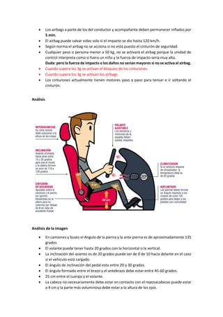 • Los airbags a parte de los del conductor y acompañante deben permanecer inflados por
5 min.
• El airbag puede salvar vidas solo si el impacto se dio hasta 120 km/h.
• Según norma el airbag no se acciona si no está puesto el cinturón de seguridad.
• Cualquier peso o persona menor a 50 kg, no se activará el airbag porque la unidad de
control interpreta como si fuera un niño y la fuerza de impacto sería muy alta.
Duda: pero la fuerza de impacto o los daños no serían mayores si no se activa el airbag.
• Cuando supera los 3g se activan el bloqueo de los cinturones.
• Cuando supera los 3g se activan los airbags.
• Los cinturones actualmente tienen motores paso a paso para tensar e ir soltando el
cinturón.
Análisis
Análisis de la imagen
• En camiones y buses el Angulo de la pierna y la ante pierna es de aproximadamente 135
grados
• El volante puede tener hasta 20 grados con la horizontal o la vertical.
• La inclinación del asiento es de 20 grados puede ser de 0 de 10 hacia delante en el caso
si el vehículo está cargado.
• El ángulo de inclinación del pedal esta entre 20 y 30 grados.
• El ángulo formado entre el brazo y el antebrazo debe estar entre 45-60 grados.
• 25 cm entre el cuerpo y el volante.
• La cabeza no necesariamente debe estar en contacto con el reposacabezas puede estar
a 4 cm y la parte más voluminosa debe estar a la altura de los ojos.
 