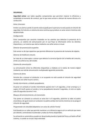 SEGURIDAD.
Seguridad activa: son todos aquellos componentes que permiten mejorar la eficiencia y
estabilidad al momento de conducir, por lo que estos actúan o afectan de manera directa a la
conducción.
Avisa cinturones
Emiten una alerta cuando el asiento está ocupado pero la persona no está puesto el cinturón de
seguridad. Se trata de un sistema de aviso continuo que produce un aviso sonoro mientras esta
desabrochado.
Configuración
Estos compuestos por sensores instalados en los asientos que detectan la presencia de la
persona, un sistema de comunicación por el cual fluye la información entre los distintos
dispositivos, y un sistema que alerta mediante una señal sonora o visual.
Detector de presencia de ocupantes
Este sensor es de tipo capacitivo que permite diferenciar la presencia de humanos de objetos,
Detector de hebilla de cinturón.
Se trata de un interruptor o sensor que detecta la correcta fijación de la hebilla del cinturón,
emite una señal al ecu del estado.
Sistema de comunicación
La comunicación entre los diferentes dispositivos y módulos se lo realiza de manera digital
mediante una red de comunicación multiplexado siguiendo protocolos.
Sistema de alerta
Permite dar a conocer al conductor si un ocupante no está usando el cinturón de seguridad
mediante una señal visual o sonora.
Sonido intermitente y símbolo parpadeante.
Al poner en contacto el sonido intermitente aparece de 4 a 8 segundos, al dar arranque y si
supera 4.5 km/h parece el sonido y la luz parpadeante durante 6 segundos, el ciclo se repite
cada 30 segundos durante 5 min.
Bloqueo del entretenimiento y la transmisión.
Tras poner en contacto se activará un aviso de 4 a 8 segundos, posterior la radio no podrá
encendrese, de igual manera el conductor no podrá cambiar de marcha mientras no se ponga el
cinturón de seguridad.
Programador de velocidad adaptativo con aviso de colisión frontal
Está basado en un radar que permite mantener un a distancia segura con un vehículo que viene
por delante, controlando el acelerador y todos los frenos disponibles.
Su activación es automática y puede ser desactivada pisando el pedal del freno y el botón off del
sistema, o cuando se circula a baja velocidad.
 