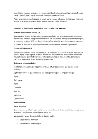 este sistema ayuda en arranques en rampas o pendientes, manteniendo la presión de frenado
hasta 5 segundos para que le permita al conductor otra vez acelerar.
Posee un sensor de angulo de giro de la carrocería, cuando sobrepasa cierto angulo y siempre
en fase de arranque el sistema aplica presión sobre el circuito de frenos.
SISTEMAS ELECTRÓNICOS DE CONTROL HIDRÁULICOS Y NEUMÁTICOS.
Sistema electrónico de frenado EBS.
Se trata de un sistema de frenos antibloqueo controlados electrónicamente de gran potencia
de frenadas, aumenta la seguridad en camiones con plataforma, remolques y semirremolques,
el trabajo en conjunto del freno de servicio con el freno auxiliar permiten una gran respuesta.
El sistema es utilizado en vehículos industriales con suspensión neumática y mecánica.
Frenos hidroneumáticos
Está compuesto de un compresor que genera la presión de aire necesario para el sistema, una
válvula dúplex se encarga de distribuir el aire hacía para el frenado, mediante un convertidor
neumohidraulico permite transformar la fuerza neumática de frenado en fuerza hidráulica
para el accionamiento de los elementos de los frenos.
Sistema de rampa hidráulica
facilita la maniobrabilidad del operario evitando esfuerzos excesivos que puedan causar
lesiones.
Optimiza recursos ya que se necesita una o dos personas para la carga o descarga.
Tipos
Turk a way
Railift
Colum lift
Silde lift
Lightduty
Convencional
TRANSMISIÓN
Toma de fuerza
Es un mecanismo utilizado para trasferir la potencia del motor hacia los distintos componentes
auxiliares, como bombas para volquetas, gruas etc.
Va acoplado a la caja de transmisión. Se dividen según:
• Dependientes del motor
• Dependientes del embrague
 