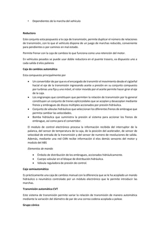 • Dependientes de la marcha del vehículo
Reductora
Este conjunto esta pospuesto a la caja de transmisión, permite duplicar el número de relaciones
de transmisión, con lo que el vehículo dispone de un juego de marchas reducido, conveniente
para pendientes o por caminos en mal estado.
Permite frenar con la caja de cambios lo que funciona como una retención del motor.
En vehículos pesados se puede usar doble reductora en el puente trasero, va dispuesto uno a
cada salida d elos palieres
Caja de cambios automática
Esta compuesto principalmente por
• Un convertidor de par que es el encargado de transmitir el movimiento desde el cigüeñal
hacial el eje de la transmisión ingresando aceite a presión en su conjunto compuesto
por turbinas una fija y una móvil, el rotor movido por el aceite permite hacer girar el eje
de la caja.
• Los engranajes que constituyen que permiten la relación de transmisión por lo general
constituyen un conjunto de trenes eplicicoidales que se acoplan y desacoplan mediante
frenos y embragues de discos múltiples accionados por presión hidráulica.
• Conjunto de válvulas hidráulicas que seleccionan los diferentes frenos de embrague que
permita cambiar las velocidades.
• Bomba hidráulica que suministra la presión al sistema para accionar los frenos de
embrague, así como para el convertidor.
El modulo de control electrónico procesa la información recibida del interruptor de la
palanca, del sensor de temperatura de la caja, de la posición del acelerador, de sensor de
velocidad de entrada de la transmisión y del sensor de numero de revoluciones de salida.
Además, mediante una red CAN recibe información d elos demás sensores del motor y
modulo del ABS
Elementos de mando
• Émbolo de distribución de los embragues, accionados hidráulicamente.
• Cuerpo valvular en el bloque de distribución hidráulica.
• Válvula reguladora de presión de control.
Caja semiautomática
Es prácticamente una caja de cambios manual con la diferencia que se le ha acoplado un mando
hidráulico o neumático controlado por un módulo electrónico que le permite introducir las
marchas.
Transmisión automática CVT
Este sistema de transmisión permite variar la relación de transmisión de manera automática
mediante la variación del diámetro de par de una correa codena acoplada a poleas
Grupo cónico
 