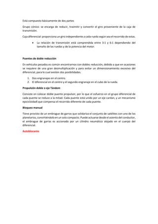 Está compuesto básicamente de dos partes
Grupo cónico: se encarga de reducir, trasmitir y convertir el giro proveniente de la caja de
transmisión.
Caja diferencial: proporciona un giro independiente a cada rueda según sea el recorrido de estas.
• La relación de transmisión está comprendida entre 3:1 y 6:1 dependiendo del
tamaño de las ruedas y de la potencia del motor.
Puentes de doble reducción
En vehículos pesados es común encontrarnos con dobles reducción, debido a que en ocasiones
se requiere de una gran desmultiplicación y para evitar un dimensionamiento excesivo del
diferencial, para lo cual existen dos posibilidades.
1. Dos engranajes en el centro.
2. El diferencial en el centro y el segundo engranaje en el cubo de la rueda.
Propulsión doble o eje Tándem
Consiste en colocar doble puente propulsor, por lo que el esfuerzo en el grupo diferencial de
cada puente se reduce a la mitad. Cada puente está unido por un eje cardan, y un mecanismo
epicicloidadl que compensa el recorrido diferente de cada puente.
Bloqueo manual
Tiene provisto de un embrague de garras que solidariza el conjunto de satélites con uno de los
planetarios, convirtiéndolo en un solo compacto. Puede actuarse desde el asiento del conductor,
el embrague de garras es accionado por un cilindro neumático alojado en el cuerpo del
diferencial.
Autoblocante
 