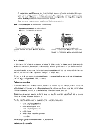 PLATAFORMAS
Es una carrocería de estructura plana descubierto para transportar carga, puede estar provisto
de barandas laterales, frontales o posteriores los mismos que pueden ser fijas o demontables.
Tiene la finalidad de conectar fijamente el punto de apoyo King Pin y la suspensión trasera del
cabezal, así como soportar el peso de la carga y su propio peso.
Por su M.M.A, las plataformas pueden ser consideradas ligeras, si no exceden el peso
de 750 Kg y no ligeras en caso contrario.
Plataforma cama baja
Su característica es su perfil a desnivel, la altura al piso en la parte inferior, debido a que son
utilizados para el transporte de máquinas pesadas las mismas que deben estar a la menor altura
posible para evitar centros de gravedad alto y hacer inestable al vehículo.
Dispone de rampas en la parte posterior para que puedan ascender los vehículo por lo general
mineros, retroescabadora, bulldozer, tc.
Pueden clasificarse de acuerdo a u geometría, a su número de ejes:
• caida simple tipo tándem
• caída simple tipo tridem
• caída simple tipi modular
• caída doble
• modular de cuello desgonzable
• extendible
Para cargas generalmente de hasta 70 toneladas
plataforma de cama alta
 