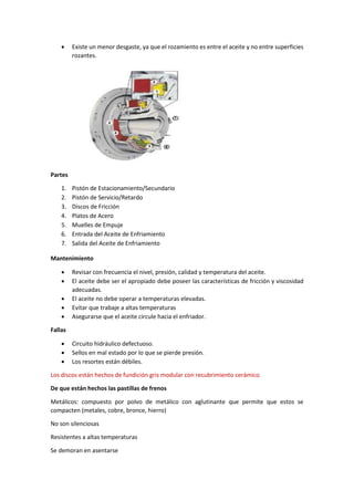 • Existe un menor desgaste, ya que el rozamiento es entre el aceite y no entre superficies
rozantes.
Partes
1. Pistón de Estacionamiento/Secundario
2. Pistón de Servicio/Retardo
3. Discos de Fricción
4. Platos de Acero
5. Muelles de Empuje
6. Entrada del Aceite de Enfriamiento
7. Salida del Aceite de Enfriamiento
Mantenimiento
• Revisar con frecuencia el nivel, presión, calidad y temperatura del aceite.
• El aceite debe ser el apropiado debe poseer las características de fricción y viscosidad
adecuadas.
• El aceite no debe operar a temperaturas elevadas.
• Evitar que trabaje a altas temperaturas
• Asegurarse que el aceite circule hacia el enfriador.
Fallas
• Circuito hidráulico defectuoso.
• Sellos en mal estado por lo que se pierde presión.
• Los resortes están débiles.
Los discos están hechos de fundición gris modular con recubrimiento cerámico.
De que están hechos las pastillas de frenos
Metálicos: compuesto por polvo de metálico con aglutinante que permite que estos se
compacten (metales, cobre, bronce, hierro)
No son silenciosas
Resistentes a altas temperaturas
Se demoran en asentarse
 