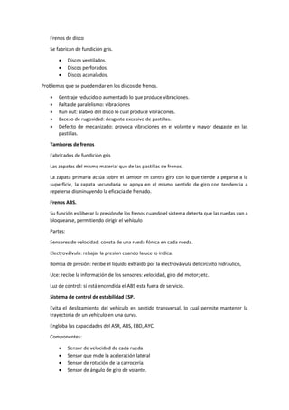 Frenos de disco
Se fabrican de fundición gris.
• Discos ventilados.
• Discos perforados.
• Discos acanalados.
Problemas que se pueden dar en los discos de frenos.
• Centraje reducido o aumentado lo que produce vibraciones.
• Falta de paralelismo: vibraciones
• Run out: alabeo del disco lo cual produce vibraciones.
• Exceso de rugosidad: desgaste excesivo de pastillas.
• Defecto de mecanizado: provoca vibraciones en el volante y mayor desgaste en las
pastillas.
Tambores de frenos
Fabricados de fundición gris
Las zapatas del mismo material que de las pastillas de frenos.
La zapata primaria actúa sobre el tambor en contra giro con lo que tiende a pegarse a la
superficie, la zapata secundaria se apoya en el mismo sentido de giro con tendencia a
repelerse disminuyendo la eficacia de frenado.
Frenos ABS.
Su función es liberar la presión de los frenos cuando el sistema detecta que las ruedas van a
bloquearse, permitiendo dirigir el vehículo
Partes:
Sensores de velocidad: consta de una rueda fónica en cada rueda.
Electroválvula: rebajar la presión cuando la uce lo indica.
Bomba de presión: recibe el líquido extraído por la electroválvula del circuito hidráulico,
Uce: recibe la información de los sensores: velocidad, giro del motor; etc.
Luz de control: si está encendida el ABS esta fuera de servicio.
Sistema de control de estabilidad ESP.
Evita el deslizamiento del vehículo en sentido transversal, lo cual permite mantener la
trayectoria de un vehículo en una curva.
Engloba las capacidades del ASR, ABS, EBD, AYC.
Componentes:
• Sensor de velocidad de cada rueda
• Sensor que mide la aceleración lateral
• Sensor de rotación de la carrocería.
• Sensor de ángulo de giro de volante.
 