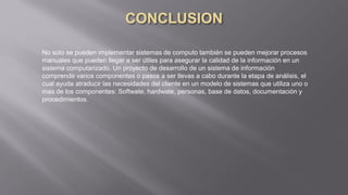 No solo se pueden implementar sistemas de computo también se pueden mejorar procesos
manuales que pueden llegar a ser útiles para asegurar la calidad de la información en un
sistema computarizado. Un proyecto de desarrollo de un sistema de información
comprende varios componentes o pasos a ser llevas a cabo durante la etapa de análisis, el
cual ayuda atraducir las necesidades del cliente en un modelo de sistemas que utiliza uno o
mas de los componentes: Softwate, hardwate, personas, base de datos, documentación y
procedimientos.
 