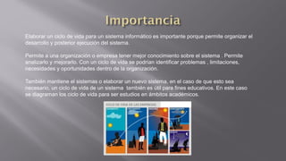 Elaborar un ciclo de vida para un sistema informático es importante porque permite organizar el
desarrollo y posterior ejecución del sistema.
Permite a una organización o empresa tener mejor conocimiento sobre el sistema . Permite
analizarlo y mejorarlo. Con un ciclo de vida se podrían identificar problemas , limitaciones,
necesidades y oportunidades dentro de la organización.
También mantiene el sistemas o elaborar un nuevo sistema, en el caso de que esto sea
necesario, un ciclo de vida de un sistema también es útil para fines educativos. En este caso
se diagraman los ciclo de vida para ser estudios en ámbitos académicos.
 
