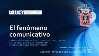 El fenómeno
comunicativo
SEMINARIO II. FUNDAMENTOS DE LA COMPUTACIÓN
LIC. TECNOLOGÍAS E INFORMACIÓN
SISTEMA DE UNIVERSIDAD VIRTUAL
MAURICIO GÓNZALEZ MOLINA
394688612
ASESORA: BETSABÉ GABRIELA MUÑOZ LEDEZMA
 