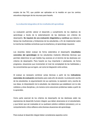 empleo de las TIC, que podrán ser aplicadas en la medida en que los centros
educativos dispongan de los recursos para hacerlo.
La evaluación integradora de los resultados del aprendizaje
La evaluación permite valorar el desarrollo y cumplimiento de los objetivos de
aprendizaje a través de la sistematización de las destrezas con criterios de
desempeño. Se requiere de una evaluación diagnóstica y continua que detecte a
tiempo las insuficiencias y limitaciones de los estudiantes, a fin de implementar sobre
la marcha las medidas correctivas que la enseñanza y el aprendizaje requieran.
Los docentes deben evaluar de forma sistemática el desempeño (resultados
concretos del aprendizaje) de los estudiantes mediante diferentes técnicas que
permitan determinar en qué medida hay avances en el dominio de las destrezas con
criterios de desempeño. Para hacerlo es muy importante ir planteando, de forma
progresiva, situaciones que incrementen el nivel de complejidad de las habilidades y
los conocimientos que se logren, así como la integración entre ambos.
Al evaluar es necesario combinar varias técnicas a partir de los indicadores
esenciales de evaluación planteados para cada año de estudio: la producción escrita
de los estudiantes, la argumentación de sus opiniones, la expresión oral y escrita de
sus ideas, la interpretación de lo estudiado, las relaciones que establecen con la vida
cotidiana y otras disciplinas, y la manera como solucionan problemas reales a partir de
lo aprendido.
Como parte esencial de los criterios de desempeño de las destrezas están las
expresiones de desarrollo humano integral, que deben alcanzarse en el estudiantado,
y que tienen que ser evaluadas en su quehacer práctico cotidiano (procesos) y en su
comportamiento crítico-reflexivo ante diversas situaciones del aprendizaje.
Para evaluar el desarrollo integral deben considerarse aspectos como:
 