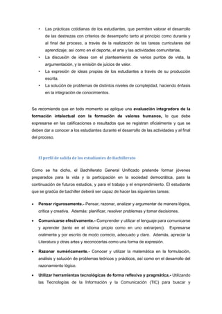 • Las prácticas cotidianas de los estudiantes, que permiten valorar el desarrollo
de las destrezas con criterios de desempeño tanto al principio como durante y
al final del proceso, a través de la realización de las tareas curriculares del
aprendizaje; así como en el deporte, el arte y las actividades comunitarias.
• La discusión de ideas con el planteamiento de varios puntos de vista, la
argumentación, y la emisión de juicios de valor.
• La expresión de ideas propias de los estudiantes a través de su producción
escrita.
• La solución de problemas de distintos niveles de complejidad, haciendo énfasis
en la integración de conocimientos.
Se recomienda que en todo momento se aplique una evaluación integradora de la
formación intelectual con la formación de valores humanos, lo que debe
expresarse en las calificaciones o resultados que se registran oficialmente y que se
deben dar a conocer a los estudiantes durante el desarrollo de las actividades y al final
del proceso.
El perfil de salida de los estudiantes de Bachillerato
Como se ha dicho, el Bachillerato General Unificado pretende formar jóvenes
preparados para la vida y la participación en la sociedad democrática, para la
continuación de futuros estudios, y para el trabajo y el emprendimiento. El estudiante
que se gradúa de bachiller deberá ser capaz de hacer las siguientes tareas:
 Pensar rigurosamente.- Pensar, razonar, analizar y argumentar de manera lógica,
crítica y creativa. Además: planificar, resolver problemas y tomar decisiones.
 Comunicarse efectivamente.- Comprender y utilizar el lenguaje para comunicarse
y aprender (tanto en el idioma propio como en uno extranjero). Expresarse
oralmente y por escrito de modo correcto, adecuado y claro. Además, apreciar la
Literatura y otras artes y reconocerlas como una forma de expresión.
 Razonar numéricamente.- Conocer y utilizar la matemática en la formulación,
análisis y solución de problemas teóricos y prácticos, así como en el desarrollo del
razonamiento lógico.
 Utilizar herramientas tecnológicas de forma reflexiva y pragmática.- Utilizando
las Tecnologías de la Información y la Comunicación (TIC) para buscar y
 
