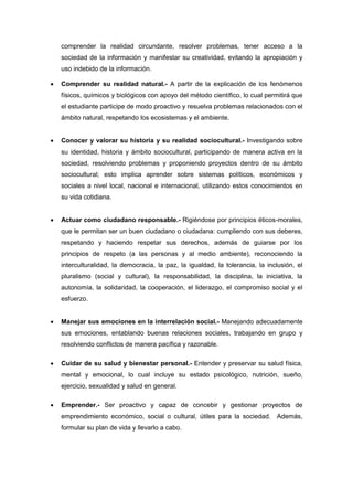 comprender la realidad circundante, resolver problemas, tener acceso a la
sociedad de la información y manifestar su creatividad, evitando la apropiación y
uso indebido de la información.
 Comprender su realidad natural.- A partir de la explicación de los fenómenos
físicos, químicos y biológicos con apoyo del método científico, lo cual permitirá que
el estudiante participe de modo proactivo y resuelva problemas relacionados con el
ámbito natural, respetando los ecosistemas y el ambiente.
 Conocer y valorar su historia y su realidad sociocultural.- Investigando sobre
su identidad, historia y ámbito sociocultural, participando de manera activa en la
sociedad, resolviendo problemas y proponiendo proyectos dentro de su ámbito
sociocultural; esto implica aprender sobre sistemas políticos, económicos y
sociales a nivel local, nacional e internacional, utilizando estos conocimientos en
su vida cotidiana.
 Actuar como ciudadano responsable.- Rigiéndose por principios éticos-morales,
que le permitan ser un buen ciudadano o ciudadana: cumpliendo con sus deberes,
respetando y haciendo respetar sus derechos, además de guiarse por los
principios de respeto (a las personas y al medio ambiente), reconociendo la
interculturalidad, la democracia, la paz, la igualdad, la tolerancia, la inclusión, el
pluralismo (social y cultural), la responsabilidad, la disciplina, la iniciativa, la
autonomía, la solidaridad, la cooperación, el liderazgo, el compromiso social y el
esfuerzo.
 Manejar sus emociones en la interrelación social.- Manejando adecuadamente
sus emociones, entablando buenas relaciones sociales, trabajando en grupo y
resolviendo conflictos de manera pacífica y razonable.
 Cuidar de su salud y bienestar personal.- Entender y preservar su salud física,
mental y emocional, lo cual incluye su estado psicológico, nutrición, sueño,
ejercicio, sexualidad y salud en general.
 Emprender.- Ser proactivo y capaz de concebir y gestionar proyectos de
emprendimiento económico, social o cultural, útiles para la sociedad. Además,
formular su plan de vida y llevarlo a cabo.
 