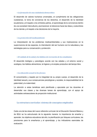 • La formación de una ciudadanía democrática
El desarrollo de valores humanos universales, el cumplimiento de las obligaciones
ciudadanas, la toma de conciencia de los derechos, el desarrollo de la identidad
ecuatoriana y el respeto a los símbolos patrios, el aprendizaje de la convivencia dentro
de una sociedad intercultural y plurinacional, la tolerancia hacia las ideas y costumbres
de los demás y el respeto a las decisiones de la mayoría.
• La protección del medioambiente
La interpretación de los problemas medioambientales y sus implicaciones en la
supervivencia de las especies, la interrelación del ser humano con la naturaleza y las
estrategias para su conservación y protección.
• El cuidado de la salud y los hábitos de recreación de los estudiantes
El desarrollo biológico y psicológico acorde con las edades y el entorno social y
ecológico, los hábitos alimenticios, la higiene y el empleo productivo del tiempo libre.
• La educación sexual en los jóvenes
El conocimiento y respeto por la integridad de su propio cuerpo, el desarrollo de la
identidad sexual y sus consecuencias psicológicas y sociales, la responsabilidad de la
paternidad y la maternidad.
La atención a estas temáticas será planificada y ejecutada por los docentes al
desarrollar sus clases y las diversas tareas de aprendizaje, con el apoyo de
actividades extraescolares de proyección institucional.
La estructura curricular: sistema de conceptos empleados
Cada una de las áreas del nuevo referente curricular de la Educación General Básica y
de BGU se ha estructurado de la siguiente manera: la importancia de enseñar y
aprender, los objetivos educativos del año, la planificación por bloques curriculares, las
precisiones para la enseñanza y el aprendizaje, y los indicadores esenciales de
evaluación.
 