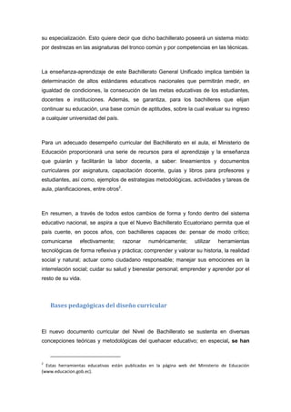 su especialización. Esto quiere decir que dicho bachillerato poseerá un sistema mixto:
por destrezas en las asignaturas del tronco común y por competencias en las técnicas.
La enseñanza-aprendizaje de este Bachillerato General Unificado implica también la
determinación de altos estándares educativos nacionales que permitirán medir, en
igualdad de condiciones, la consecución de las metas educativas de los estudiantes,
docentes e instituciones. Además, se garantiza, para los bachilleres que elijan
continuar su educación, una base común de aptitudes, sobre la cual evaluar su ingreso
a cualquier universidad del país.
Para un adecuado desempeño curricular del Bachillerato en el aula, el Ministerio de
Educación proporcionará una serie de recursos para el aprendizaje y la enseñanza
que guiarán y facilitarán la labor docente, a saber: lineamientos y documentos
curriculares por asignatura, capacitación docente, guías y libros para profesores y
estudiantes, así como, ejemplos de estrategias metodológicas, actividades y tareas de
aula, planificaciones, entre otros2
.
En resumen, a través de todos estos cambios de forma y fondo dentro del sistema
educativo nacional, se aspira a que el Nuevo Bachillerato Ecuatoriano permita que el
país cuente, en pocos años, con bachilleres capaces de: pensar de modo crítico;
comunicarse efectivamente; razonar numéricamente; utilizar herramientas
tecnológicas de forma reflexiva y práctica; comprender y valorar su historia, la realidad
social y natural; actuar como ciudadano responsable; manejar sus emociones en la
interrelación social; cuidar su salud y bienestar personal; emprender y aprender por el
resto de su vida.
Bases pedagógicas del diseño curricular
El nuevo documento curricular del Nivel de Bachillerato se sustenta en diversas
concepciones teóricas y metodológicas del quehacer educativo; en especial, se han
2
Estas herramientas educativas están publicadas en la página web del Ministerio de Educación
(www.educacion.gob.ec).
 