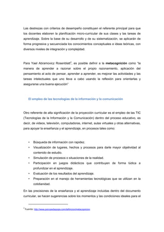Las destrezas con criterios de desempeño constituyen el referente principal para que
los docentes elaboren la planificación micro-curricular de sus clases y las tareas de
aprendizaje. Sobre la base de su desarrollo y de su sistematización, se aplicarán de
forma progresiva y secuenciada los conocimientos conceptuales e ideas teóricas, con
diversos niveles de integración y complejidad.
Para Yael Abramovicz Rosenblatt3
, es posible definir a la metacognición como “la
manera de aprender a razonar sobre el propio razonamiento, aplicación del
pensamiento al acto de pensar, aprender a aprender, es mejorar las actividades y las
tareas intelectuales que uno lleva a cabo usando la reflexión para orientarlas y
asegurarse una buena ejecución”
El empleo de las tecnologías de la información y la comunicación
Otro referente de alta significación de la proyección curricular es el empleo de las TIC
(Tecnologías de la Información y la Comunicación) dentro del proceso educativo, es
decir, de videos, televisión, computadoras, internet, aulas virtuales y otras alternativas,
para apoyar la enseñanza y el aprendizaje, en procesos tales como:
• Búsqueda de información con rapidez.
• Visualización de lugares, hechos y procesos para darle mayor objetividad al
contenido de estudio.
• Simulación de procesos o situaciones de la realidad.
• Participación en juegos didácticos que contribuyen de forma lúdica a
profundizar en el aprendizaje.
• Evaluación de los resultados del aprendizaje.
• Preparación en el manejo de herramientas tecnológicas que se utilizan en la
cotidianidad.
En las precisiones de la enseñanza y el aprendizaje incluidas dentro del documento
curricular, se hacen sugerencias sobre los momentos y las condiciones ideales para el
3
Fuente: http://www.psicopedagogia.com/definicion/metacognicion
 