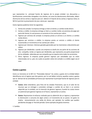Sistema de enseñanza abierta
Facultad de Contaduría
que representan la principal fuente de ingresos de la propia entidad. Los descuentos y
bonificaciones comerciales otorgadas a los clientes, así como las devoluciones efectuadas, deben
disminuirse de las ventas o ingresos para así obtener el importe de las ventas o ingresos netos; la
NIF B-3 permite la presentación de esos rubros por separado.
Como ingresos podemos tener los siguientes:
1. Ventas de contado: la empresa entrega un bien al cliente y a cambio recibe dinero.
2. Ventas a crédito: la empresa entrega un bien y a cambio recibe una promesa de pago por
parte del cliente, lo cual provoca un aumento en las cuentas por cobrar.
3. Ingresos por servicios de contado: la empresa presta un servicio a un cliente y a cambio
recibe dinero.
4. Ingresos por servicios a crédito: la empresa presta un servicio a crédito al cliente
ocasionando un incremento en las cuentas por cobrar.
5. Ingresos por intereses: intereses ganados generados por las inversiones o documentos por
cobrar.
6. Ingresos por dividendos: cuando una empresa es dueña de una parte de las acciones de
otra compañía, recibe un ingreso por dividendos, que representa una parte proporcional
de las utilidades obtenidas por esa compañía que se reparte entre todos los accionistas.
7. Otros ingresos: la empresa puede generar ingresos por actividades que no están
relacionadas con su giro, los cuales se pueden cobrar de contado o a crédito según sea el
caso.
Costos y gastos
Como se menciona en la NIF A-2 “Postulados básicos” los costos y gastos de la entidad deben
identificarse con el ingreso que ésta genera, por lo cual deben incluirse aquellos costos y gastos
que se derivan de las actividades primarias que representan la principal fuente de ingresos para la
entidad.
 Costos: debe entenderse, para fines de los estados financieros, que es el valor de los
recursos que se entregan o prometen entregar a cambio de un bien o un servicio
adquirido por la entidad, con la intención de generar ingresos; Cuando los costos tienen
un potencial para generar ingresos en el futuro, representan un activo;
 Gastos: Representan el esfuerzo realizado para la obtención de un ingreso y representan
la disminución o consumo de algún activo o el incremento de un pasivo. Un gasto no
implica necesariamente una salida de dinero, por ejemplo, los sueldos que queden
pendientes de pago al final del periodo. Como ejemplos de gastos tenemos:
1. Sueldos
 