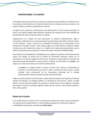 Sistema de enseñanza abierta
Facultad de Contaduría
PARTIDA DOBLE Y LA CUENTA
El elevado número de operaciones que realizan las empresas provoca también un elevado número
de aumentos y disminuciones en el importe monetario de los conceptos de activo, de pasivo y de
capital contable, que debe ser registrado técnicamente.
El registro de los aumentos y disminuciones que identificamos en cada concepto de Activo, de
Pasivo y de Capital Contable debe efectuarse aplicando dos acepciones del verbo CONTAR que
gramaticalmente indica acciones de relatar y computar.
Antiguamente en el registro de estas operaciones se utilizaron procedimientos, reglas o
instrumentos rudimentarios, los cuales procesaban las operaciones practicadas en formas simples,
es decir llevando cuenta y razón de las cantidades de efectivo que se involucraban en las
transacciones realizadas: compra, venta, cobros, pagos, etc. Aunque existían ya algunos trabajos
formales acerca del tratamiento a darse en el registro de las operaciones puede decirse que en
1494 Lucca Paccíoli sienta las bases de una técnica de registro llamada LA PARTIDA DOBLE
Para cumplir con la finalidad de la contabilidad, que es, registrar y cuantificar las transacciones que
realiza una entidad, es preciso que el sistema de información financiera cuente con un
instrumento qe le permita registrar en forma clara, ordenada y comprensible los aumentos y/o
disminuciones que experimentan el activo, pasivo y el capital. Tal instrumento es la cuenta, que
registra en un lado los aumentos y en el otro las disminuciones.
La cuenta es un registro donde se anotan en forma clara, ordena y comprensible los
aumentos y las disminuciones que sufre un valor o concepto del activo, pasivo o capital
contable, como consecuencia de las transacciones celebradas por la entidad,
transformaciones internas y eventos de todo tipo que la afectan.
Todas las cuentas utilizan el mismo formato, la parte izquierda siempre será izquierda y la derecha
siempre será derecha, sin embargo, debido a la naturaleza de cada tipo de cuenta, no todas
utilizan el mismo lado para registrar los aumentos o disminuciones, ya que algunas se emplean
para registrar recursos y otras para registrar fuentes de esos recursos, unas controlan ingresos y
otras costos y gastos.
Partes de la Cuenta
En un sentido formal, la cuenta es una T, conocida como esquema de mayor, ya que corresponde a
una representación esquemática de un libro contable que agrupa las cuentas que integran la
contabilidad de una empresa, conocido como libro mayor.
 