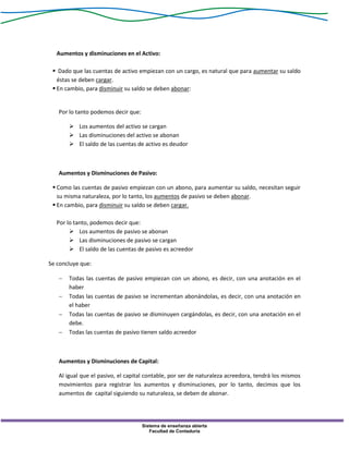 Sistema de enseñanza abierta
Facultad de Contaduría
Aumentos y disminuciones en el Activo:
 Dado que las cuentas de activo empiezan con un cargo, es natural que para aumentar su saldo
éstas se deben cargar.
 En cambio, para disminuir su saldo se deben abonar:
Por lo tanto podemos decir que:
 Los aumentos del activo se cargan
 Las disminuciones del activo se abonan
 El saldo de las cuentas de activo es deudor
Aumentos y Disminuciones de Pasivo:
 Como las cuentas de pasivo empiezan con un abono, para aumentar su saldo, necesitan seguir
su misma naturaleza, por lo tanto, los aumentos de pasivo se deben abonar.
 En cambio, para disminuir su saldo se deben cargar.
Por lo tanto, podemos decir que:
 Los aumentos de pasivo se abonan
 Las disminuciones de pasivo se cargan
 El saldo de las cuentas de pasivo es acreedor
Se concluye que:
 Todas las cuentas de pasivo empiezan con un abono, es decir, con una anotación en el
haber
 Todas las cuentas de pasivo se incrementan abonándolas, es decir, con una anotación en
el haber
 Todas las cuentas de pasivo se disminuyen cargándolas, es decir, con una anotación en el
debe.
 Todas las cuentas de pasivo tienen saldo acreedor
Aumentos y Disminuciones de Capital:
Al igual que el pasivo, el capital contable, por ser de naturaleza acreedora, tendrá los mismos
movimientos para registrar los aumentos y disminuciones, por lo tanto, decimos que los
aumentos de capital siguiendo su naturaleza, se deben de abonar.
 