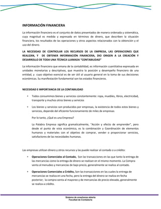 Sistema de enseñanza abierta
Facultad de Contaduría
INFORMACIÓN FINANCIERA
La información financiera es el conjunto de datos presentados de manera ordenada y sistemática,
cuya magnitud es medida y expresada en términos de dinero, que describen la situación
financiera, los resultados de las operaciones y otros aspectos relacionados con la obtención y el
uso del dinero.
LA NECESIDAD DE CONTROLAR LOS RECURSOS DE LA EMPRESA, LAS OPERACIONES QUE
REALIZAN, Y DE OBTENER INFORMACIÓN FINANCIERA, DIO ORIGEN A LA CREACIÓN Y
DESARROLLO DE TODA UNA TÉCNICA LLAMADA “CONTABILIDAD”
La información financiera que emana de la contabilidad, es información cuantitativa expresada en
unidades monetarias y descriptivas, que muestra la posición y desempeño financiero de una
entidad, y cuyo objetivo esencial es de ser útil al usuario general en la toma de sus decisiones
económicas. Su manifestación fundamental son los estados financieros.
NECESIDAD E IMPORTANCIA DE LA CONTABILIDAD
• Todos consumimos bienes y servicios constantemente: ropa, muebles, libros, electricidad,
transporte y muchos otros bienes y servicios
• Los bienes y servicios son producidos por empresas, la existencia de todos estos bienes y
servicios, depende del eficiente funcionamiento de miles de empresas
Por lo tanto, ¿Qué es una Empresa?
La Palabra Empresa significa gramaticalmente, “Acción y efecto de emprender”, pero
desde el punto de vista económico, es la combinación y Coordinación de elementos
humanos y materiales con el objetivo de comprar, vender o proporcionar servicios,
satisfactores de las necesidades humanas.
Las empresas utilizan dinero y otros recursos y las puede realizar al contado o a crédito:
• Operaciones Comerciales al Contado, Son las transacciones en las que tanto la entrega de
las mercancías como la entrega de dinero se realizan en el mismo momento. La Compra-
venta al menudeo y mercancías de bajo precio, generalmente se realiza al contado.
• Operaciones Comerciales a Crédito, Son las transacciones en las cuales la entrega de
mercancías se realiza en una fecha, pero la entrega del dinero se realiza en fecha
posterior; la compra-venta al mayoreo y de mercancías de precio elevado, generalmente
se realiza a crédito.
 