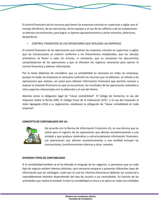 Sistema de enseñanza abierta
Facultad de Contaduría
El control financiero de los recursos que tienen las empresas consiste en supervisar y vigilar que el
manejo del dinero, de las mercancías, de los equipos y el uso de los edificios y de las instalaciones
se efectúe correctamente, para lograr su óptimo aprovechamiento y evitar extravíos, deterioros,
desperdicios.
• CONTROL FINANCIERO DE LAS OPERACIONES QUE REALIZAN LAS EMPRESAS
El control financiero de las operaciones que realizan las empresas consiste en supervisar y vigilar
que las transacciones se realicen conforme a los lineamientos establecidos, que los cálculos
aritméticos se lleven a cabo sin errores, ni omisiones, que se conserven los documentos
comprobatorios de las operaciones y que se efectúen los registros necesarios para ejercer el
control financiero y obtener información.
Por lo tanto debemos de considerar que La contabilidad es necesaria en todas las empresas,
porque en todas las empresas es necesario controlar los recursos que se obtienen, se utilizan y las
operaciones que realizan, así como para obtener Información Financiera que permita conocer y
evaluar la situación financiera en que se encuentran, los resultados de las operaciones realizadas y
otros aspectos relacionados con la obtención y el uso del dinero.
Además existe la obligación legal de “Llevar contabilidad”. El Código de Comercio, la Ley del
Impuesto Sobre la Renta (ISR), El Código Fiscal de la Federación (CFF) y la Ley del Impuesto al
Valor Agregado (IVA) y su reglamento, establecen la obligación de “Llevar contabilidad en toda
empresa”.
CONCEPTO DE CONTABILIDAD NIF-A1.
De acuerdo con la Norma de Información Financiera A1, es una técnica que se
utiliza para el registro de las operaciones que afectan económicamente a una
entidad y que produce sistemática y estructuralmente información financiera.
Las operaciones que afectan económicamente a una entidad incluyen las
transacciones, transformaciones internas y otros eventos.
DIVERSOS TIPOS DE CONTABILIDAD
A la contabilidad también se le ha llamado el lenguaje de los negocios, si pensamos que en cada
tipo de negocio existen interese distintos, será necesario preparar y presentar diferentes tipos de
información que los satisfagan, razón por la cual los informes financieros deberán ser sustancial y
razonablemente distintos dependiendo del tipo de usuario y sus necesidades. En función de las
actividades que realiza la entidad: Si bien la contabilidad es única y se aplica en todas las entidades
 