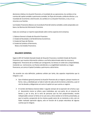 Sistema de enseñanza abierta
Facultad de Contaduría
decisiones relativa a la situación financiera, el resultado de sus operaciones, los cambios en las
cuentas del capital contable o patrimonio contable, los flujos de entrada y salida de efectivo y su
resultado de incremento o disminución, los cambios en su situación financiera, o sea, en sus
recursos y sus fuentes.
Los Estados Financieros Básicos son el producto final del sistema contable y están preparados con
base a las Normas de Información Financiera
Cada uno constituye un reporte especializado sobre ciertos aspectos de la empresa.
1. Balance General o Estado de Situación Financiera
2. Estado de Resultados o de Rendimientos Económicos.
3. Estado de Flujos de Efectivo.
4. Estado de Cambios al Patrimonio.
Notas a los Estados Financieros.
BALANCE GENERAL
Según la NIF-A3 También llamado Estado de Situación Financiera o también Estado de Posición
Financiera, que muestra información relativa a una fecha determinada sobre los recursos y
obligaciones financieros de la entidad; por consiguiente, los Activos en orden de su disponibilidad,
revelando sus restricciones; Los Pasivos atendiendo a su exigibilidad revelando sus riesgos
financieros; así como el Capital Contable o patrimonio a dicha fecha.
De acuerdo con esta definición, podemos señalar por tanto, dos aspectos importantes que la
integran y son:
 Que el balance general presenta la situación financiera de un negocio, porque muestra en
forma clara, y detallada por un lado el valor de cada uno de los bienes y derechos, y por el
otro las deudas y obligaciones así como el capital con que cuenta un negocio.
 El nombre del Balance General debe ir seguido siempre de la expresión de la fecha a que
el documento mismo se refiere, pues tratándose, por una parte, de un conjunto de
bienes y, por la otra, de la serie de personas que los han proporcionados, resulta
indispensable conocer la fecha en la cual unos y otros existían en la forma presentada, ya
que la cuantía y proporción de los mismos puede variar de un momento a otro, aún sin
haber realizado operación alguna, esto en función de la propia naturaleza de algunas
cuentas que lo integran.
 