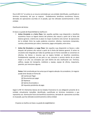 Sistema de enseñanza abierta
Facultad de Contaduría
Para la NIF A-5 “un activo es un recurso controlado por una entidad, identificado, cuantificado en
términos monetarios, del que se esperan fundadamente beneficios económicos futuros,
derivados de operaciones ocurridas en el pasado, que han afectado económicamente a dicha
entidad.
Clasificación del Activo
En base a su grado de Disponibilidad se clasifica en:
 Activo Circulante o a Corto Plazo: Son aquellas partidas cuya disposición o beneficio
económico futuro se logrará dentro del próximo año natural a partir de la fecha del
balance general, o dentro de un plazo no mayor al próximo ciclo normal de operaciones
de la entidad. Entre las cuales podemos encontrar: efectivo, inversiones temporales,
cuentas y documentos por cobrar, inventarios, pagos anticipados, entre otros.
 Activo No Circulante o a Largo Plazo: Son aquellos cuya disposición se llevara a cabo
después del próximo año natural a partir de la fecha del balance general. El activo no
circulante está integrado por todas las partidas que en forma razonable se conviertan en
efectivo, los bienes o recursos que se espera brinden un beneficio económico,
fundadamente esperado, ya sea para su uso, consumo o servicio dentro de un plazo
mayor a un año. Los conceptos que caen dentro de esta clasificación son: Terrenos,
edificio, equipo de transporte, mobiliario y equipo, equipo de oficina, maquinaria,
patentes, por mencionar algunas.
Pasivo. Está constituido por las sumas que el negocio adeuda a los acreedores. Un negocio
puede tener deudas en forma de:
 Cuentas por Pagar
 Documentos por pagar
 Hipotecas
 Salarios Acumulados o
 Impuestos pendientes de pago.
Según la NIF A-5 Elementos básicos de los Estados Financieros Es una obligación presente de la
entidad, virtualmente ineludible, identificada, cuantificada en términos monetarios y que
representa una disminución futura de beneficios económicos, derivada de operaciones ocurridas
en el pasado, que han afectado económicamente a dicha entidad.
El pasivo se clasifica con base a su grado de exigibilidad en:
 