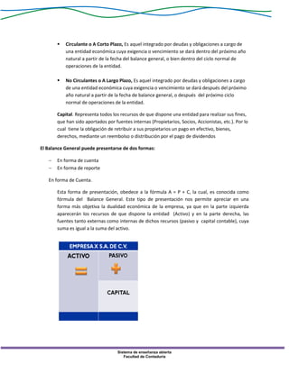 Sistema de enseñanza abierta
Facultad de Contaduría
 Circulante o A Corto Plazo, Es aquel integrado por deudas y obligaciones a cargo de
una entidad económica cuya exigencia o vencimiento se dará dentro del próximo año
natural a partir de la fecha del balance general, o bien dentro del ciclo normal de
operaciones de la entidad.
 No Circulantes o A Largo Plazo, Es aquel integrado por deudas y obligaciones a cargo
de una entidad económica cuya exigencia o vencimiento se dará después del próximo
año natural a partir de la fecha de balance general, o después del próximo ciclo
normal de operaciones de la entidad.
Capital. Representa todos los recursos de que dispone una entidad para realizar sus fines,
que han sido aportados por fuentes internas (Propietarios, Socios, Accionistas, etc.). Por lo
cual tiene la obligación de retribuir a sus propietarios un pago en efectivo, bienes,
derechos, mediante un reembolso o distribución por el pago de dividendos
El Balance General puede presentarse de dos formas:
 En forma de cuenta
 En forma de reporte
En forma de Cuenta.
Esta forma de presentación, obedece a la fórmula A = P + C, la cual, es conocida como
fórmula del Balance General. Este tipo de presentación nos permite apreciar en una
forma más objetiva la dualidad económica de la empresa, ya que en la parte izquierda
aparecerán los recursos de que dispone la entidad (Activo) y en la parte derecha, las
fuentes tanto externas como internas de dichos recursos (pasivo y capital contable), cuya
suma es igual a la suma del activo.
 