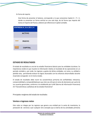 Sistema de enseñanza abierta
Facultad de Contaduría
En forma de reporte.
Esta forma de presentar el balance, corresponde a lo que conocemos Capital A - P = C,
donde se presentan en forma vertical en una sola hoja, de tal forma que importe del
Activo el importe del Pasivo y obtener por diferencia el capital contable.
ESTADO DE RESULTADOS
El estado de resultados es uno de los estados financieros básicos para las entidades lucrativas. Su
importancia reside en que muestra la información relativa al resultado de las operaciones en un
periodo contable y, por ende, los ingresos y gastos de dichas entidades, así como, su utilidad o
pérdida neta, permitiendo evaluar los logros alcanzados con los esfuerzos desarrollados durante
el periodo consignado en el mismo estado.
El estado de resultados debe reunir las características primarias de confiabilidad, relevancia,
comprensibilidad y comparabilidad para que éste sea útil para la toma de decisiones por parte de
sus usuarios gerenciales, conforme a lo establecido por la NIF (Norma de Información Financiera)
A-4 “Características cualitativas de los estados financieros”
Principales renglones del estado de resultados
Ventas o ingresos netos
Este rubro se integra por los ingresos que genera una entidad por la venta de inventarios, la
prestación de servicios o por cualquier otro concepto que se deriva de las actividades primarias
 