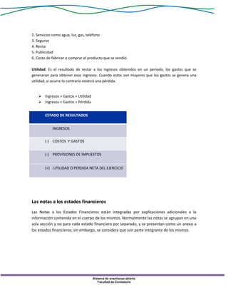 Sistema de enseñanza abierta
Facultad de Contaduría
2. Servicios como agua, luz, gas, teléfono
3. Seguros
4. Renta
5. Publicidad
6. Costo de fabricar o comprar el producto que se vendió.
Utilidad: Es el resultado de restar a los ingresos obtenidos en un período, los gastos que se
generaron para obtener esos ingresos. Cuando estos son mayores que los gastos se genera una
utilidad, si ocurre lo contrario existirá una pérdida.
 Ingresos > Gastos = Utilidad
 Ingresos < Gastos = Pérdida
ESTADO DE RESULTADOS
INGRESOS
(-) COSTOS Y GASTOS
(-) PROVISIONES DE IMPUESTOS
(=) UTILIDAD O PERDIDA NETA DEL EJERCICIO
Las notas a los estados financieros
Las Notas a los Estados Financieros están integradas por explicaciones adicionales a la
información contenida en el cuerpo de los mismos. Normalmente las notas se agrupan en una
sola sección y no para cada estado financiero por separado, y se presentan como un anexo a
los estados financieros; sin embargo, se considera que son parte integrante de los mismos.
 