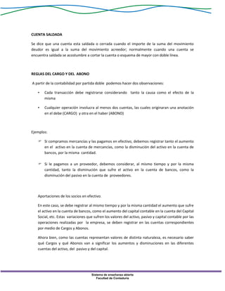 Sistema de enseñanza abierta
Facultad de Contaduría
CUENTA SALDADA
Se dice que una cuenta esta saldada o cerrada cuando el importe de la suma del movimiento
deudor es igual a la suma del movimiento acreedor; normalmente cuando una cuenta se
encuentra saldada se acostumbre a cortar la cuenta o esquema de mayor con doble línea.
REGLAS DEL CARGO Y DEL ABONO
A partir de la contabilidad por partida doble podemos hacer dos observaciones:
• Cada transacción debe registrarse considerando tanto la causa como el efecto de la
misma
• Cualquier operación involucra al menos dos cuentas, las cuales originaran una anotación
en el debe (CARGO) y otra en el haber (ABONO)
Ejemplos:
 Si compramos mercancías y las pagamos en efectivo, debemos registrar tanto el aumento
en el activo en la cuenta de mercancías, como la disminución del activo en la cuenta de
bancos, por la misma cantidad.
 Si le pagamos a un proveedor, debemos considerar, al mismo tiempo y por la misma
cantidad, tanto la disminución que sufre el activo en la cuenta de bancos, como la
disminución del pasivo en la cuenta de proveedores.
Aportaciones de los socios en efectivo.
En este caso, se debe registrar al mismo tiempo y por la misma cantidad el aumento que sufre
el activo en la cuenta de bancos, como el aumento del capital contable en la cuenta del Capital
Social, etc. Estas variaciones que sufren los valores del activo, pasivo y capital contable por las
operaciones realizadas por la empresa, se deben registrar en las cuentas correspondientes
por medio de Cargos y Abonos.
Ahora bien, como las cuentas representan valores de distinta naturaleza, es necesario saber
qué Cargos y qué Abonos van a significar los aumentos y disminuciones en las diferentes
cuentas del activo, del pasivo y del capital.
 