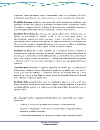 Sistema de enseñanza abierta
Facultad de Contaduría
económicas, pueden reconocerse diversas especialidades, según sea la actividad o giro de la
entidad que la aplica, de entre estas podemos enumerar en forma enunciativa más no limitativa:
Contabilidad Financiera: su objetivo es presentar información financiera dse propósitos o usos
generales en beneficio de la gerencia de la empresa, sus dueños o socios y de los lectores externos
interesados en conocer la situación financiera de la empresa, esta contabilidad comprende la
preparación y present5acion de estados financieros para audiencias o usos externos.
Contabilidad Administrativa: Esta orientada a los aspectos administrativos de la empresa y sus
informes no trascenderán la compañía, o sea, su uso es estrictamente interno. Los
administradores y propietarios la utilizan para juzgar y evaluar el desarrollo de la entidad a la luz
de las políticas, metas u objetivos preestablecidos por lña gerencia o dirección de la empresa, tales
informes permiten comparar el pasado de la empresa con el presente y, mediante la aplicación de
herramientas o elementos de “control”, prever y planear el futuro de la entidad.
Contabilidad de Costos: Es una rama importante de la contabilidad financiera implantada e
impulsada por las empresas industriales que permite conocer el costo de la producción de sus
productos, así como el costo de la venta de tales artículos y, fundamentalmente, la determinación
de los costos unitarios, es decir, permite conocer l costo de cada unidad de producción mediante
el adecuado control de sus elementos: materia prima, mano de obra y los gastos indirectos de
fabricación.
Contabilidad Fiscal: Comprende el registro y preparación de informes para la presentación de
declaraciones y el pago de impuestos. Es importante señalar que por las diferencias entre las leyes
fiscales y los principios contables, la contabilidad financiera en ocasiones difiere de la fiscal,
aunque en la empresa se debe llevar un sistema interno de contabilidad financiera y, de igual
forma establecer un adecuado registro fiscal.
Contabilidad Gubernamental: Incluye tanto la contabilidad llevada por la empresas del sector
público de manera interna (por ej. Secretarías de Estado o cualquier dependencia de gobierno,
como la contabilidad nacional, en la cual se resumen todas las actividades del país, incluyendo sus
ingresos y gastos.
Otro enfoque para clasificar los tipos de contabilidad de acuerdo a las actividades que realiza la
entidad, son:
• Comercial: Es utilizado por las empresas que compran y venden mercancías.
• Industrial: Se establece para entidades que adquieren materia prima y la transforman
obteniendo productos terminados
• Gubernamental: Es empleada por entidades de gobierno Federal, estatal y municipal.
 