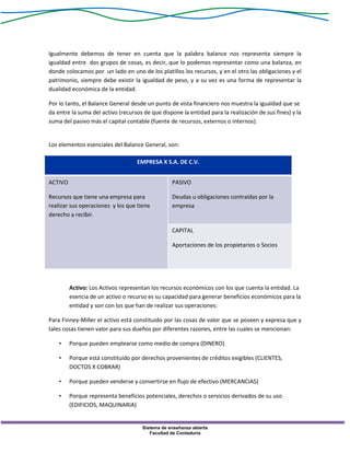 Sistema de enseñanza abierta
Facultad de Contaduría
Igualmente debemos de tener en cuenta que la palabra balance nos representa siempre la
igualdad entre dos grupos de cosas, es decir, que lo podemos representar como una balanza, en
donde colocamos por un lado en uno de los platillos los recursos, y en el otro las obligaciones y el
patrimonio, siempre debe existir la igualdad de peso, y a su vez es una forma de representar la
dualidad económica de la entidad.
Por lo tanto, el Balance General desde un punto de vista financiero nos muestra la igualdad que se
da entre la suma del activo (recursos de que dispone la entidad para la realización de sus fines) y la
suma del pasivo más el capital contable (fuente de recursos, externos o internos).
Los elementos esenciales del Balance General, son:
EMPRESA X S.A. DE C.V.
ACTIVO
Recursos que tiene una empresa para
realizar sus operaciones y los que tiene
derecho a recibir.
PASIVO
Deudas u obligaciones contraídas por la
empresa
CAPITAL
Aportaciones de los propietarios o Socios
Activo: Los Activos representan los recursos económicos con los que cuenta la entidad. La
esencia de un activo o recurso es su capacidad para generar beneficios económicos para la
entidad y son con los que han de realizar sus operaciones:
Para Finney-Miller el activo está constituido por las cosas de valor que se poseen y expresa que y
tales cosas tienen valor para sus dueños por diferentes razones, entre las cuales se mencionan:
• Porque pueden emplearse como medio de compra (DINERO)
• Porque está constituido por derechos provenientes de créditos exigibles (CLIENTES,
DOCTOS X COBRAR)
• Porque pueden venderse y convertirse en flujo de efectivo (MERCANCIAS)
• Porque representa beneficios potenciales, derechos o servicios derivados de su uso
(EDIFICIOS, MAQUINARIA)
 